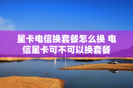 星卡电信换套餐怎么换 电信星卡可不可以换套餐