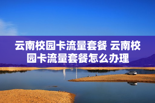 云南校园卡流量套餐 云南校园卡流量套餐怎么办理
