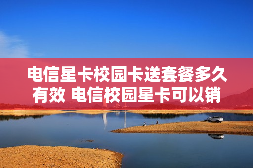 电信星卡校园卡送套餐多久有效 电信校园星卡可以销号吗