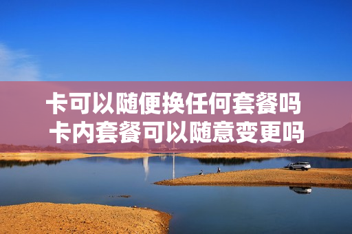 卡可以随便换任何套餐吗 卡内套餐可以随意变更吗