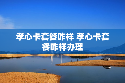 孝心卡套餐咋样 孝心卡套餐咋样办理