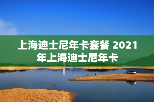 上海迪士尼年卡套餐 2021年上海迪士尼年卡