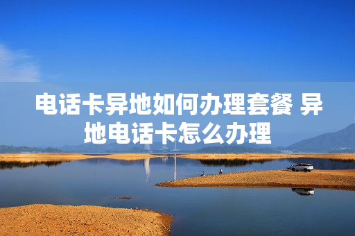 电话卡异地如何办理套餐 异地电话卡怎么办理