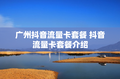 广州抖音流量卡套餐 抖音流量卡套餐介绍