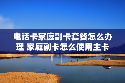 电话卡家庭副卡套餐怎么办理 家庭副卡怎么使用主卡流量