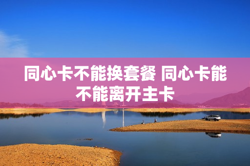 同心卡不能换套餐 同心卡能不能离开主卡