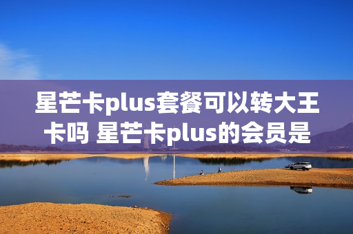 星芒卡plus套餐可以转大王卡吗 星芒卡plus的会员是永久的吗