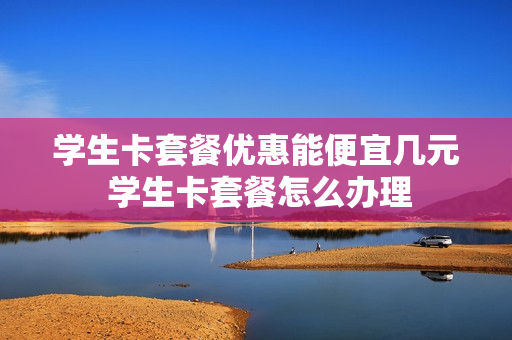 学生卡套餐优惠能便宜几元 学生卡套餐怎么办理