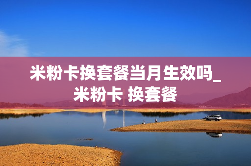 米粉卡换套餐当月生效吗_米粉卡 换套餐