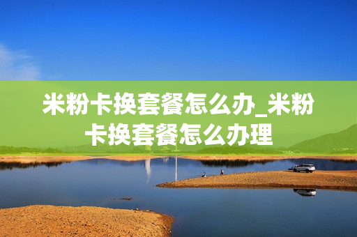米粉卡换套餐怎么办_米粉卡换套餐怎么办理