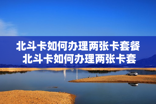 北斗卡如何办理两张卡套餐 北斗卡如何办理两张卡套餐费