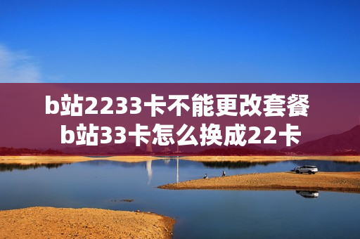b站2233卡不能更改套餐 b站33卡怎么换成22卡