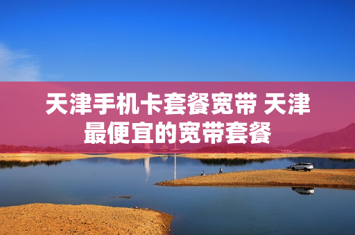 天津手机卡套餐宽带 天津最便宜的宽带套餐