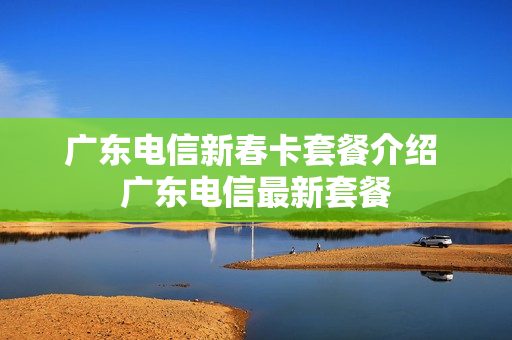 广东电信新春卡套餐介绍 广东电信最新套餐