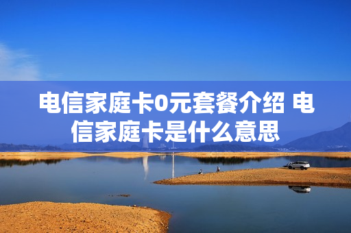 电信家庭卡0元套餐介绍 电信家庭卡是什么意思