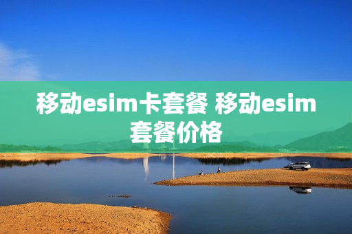 移动esim卡套餐 移动esim套餐价格
