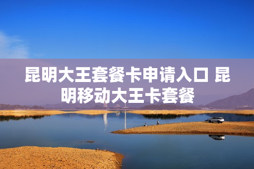 昆明大王套餐卡申请入口 昆明移动大王卡套餐