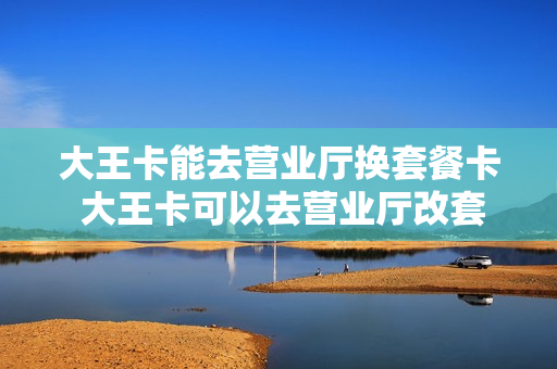 大王卡能去营业厅换套餐卡 大王卡可以去营业厅改套餐吗