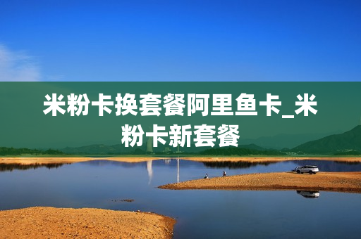 米粉卡换套餐阿里鱼卡_米粉卡新套餐