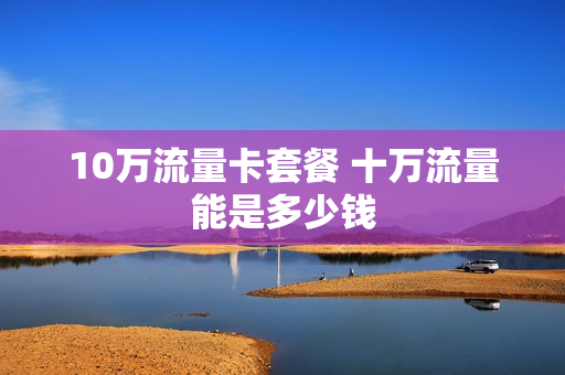 10万流量卡套餐 十万流量能是多少钱