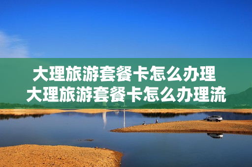 大理旅游套餐卡怎么办理 大理旅游套餐卡怎么办理流程