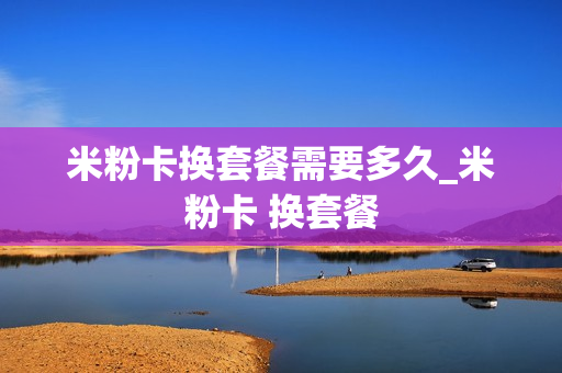 米粉卡换套餐需要多久_米粉卡 换套餐