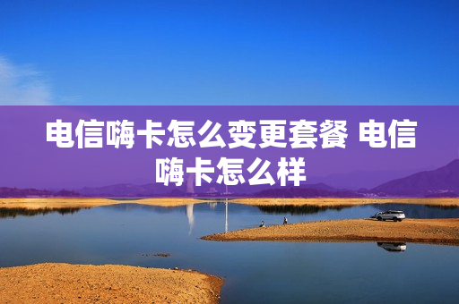 电信嗨卡怎么变更套餐 电信嗨卡怎么样
