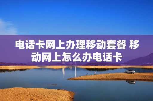 电话卡网上办理移动套餐 移动网上怎么办电话卡