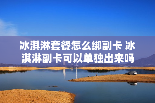 冰淇淋套餐怎么绑副卡 冰淇淋副卡可以单独出来吗