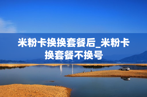 米粉卡换换套餐后_米粉卡换套餐不换号