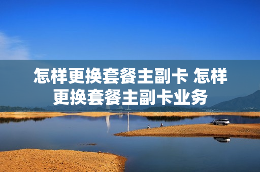 怎样更换套餐主副卡 怎样更换套餐主副卡业务