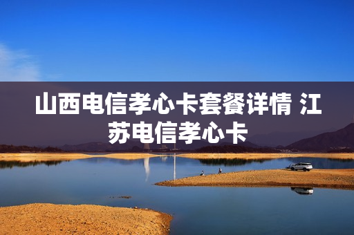 山西电信孝心卡套餐详情 江苏电信孝心卡