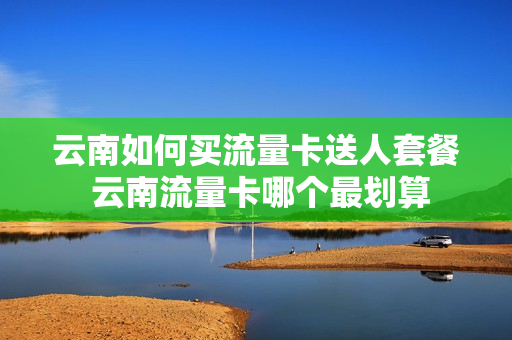 云南如何买流量卡送人套餐 云南流量卡哪个最划算