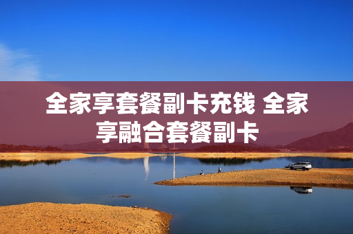 全家享套餐副卡充钱 全家享融合套餐副卡