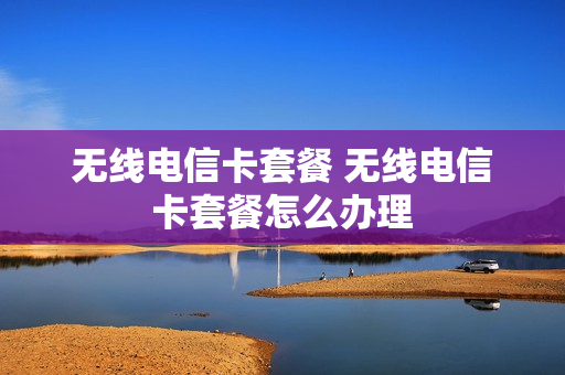 无线电信卡套餐 无线电信卡套餐怎么办理