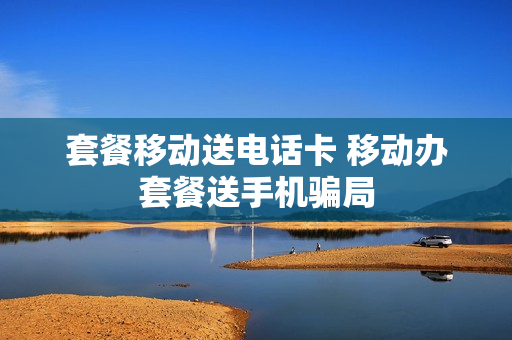 套餐移动送电话卡 移动办套餐送手机骗局