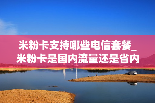 米粉卡支持哪些电信套餐_米粉卡是国内流量还是省内流量