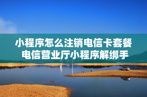 小程序怎么注销电信卡套餐 电信营业厅小程序解绑手机号