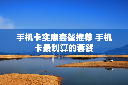 手机卡实惠套餐推荐 手机卡最划算的套餐