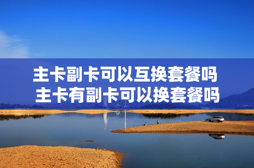 主卡副卡可以互换套餐吗 主卡有副卡可以换套餐吗