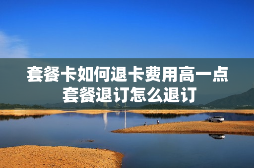 套餐卡如何退卡费用高一点 套餐退订怎么退订