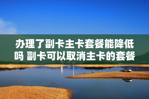 办理了副卡主卡套餐能降低吗 副卡可以取消主卡的套餐吗