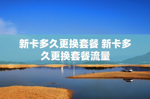 新卡多久更换套餐 新卡多久更换套餐流量