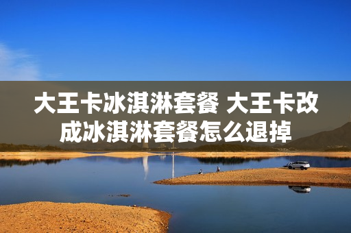 大王卡冰淇淋套餐 大王卡改成冰淇淋套餐怎么退掉