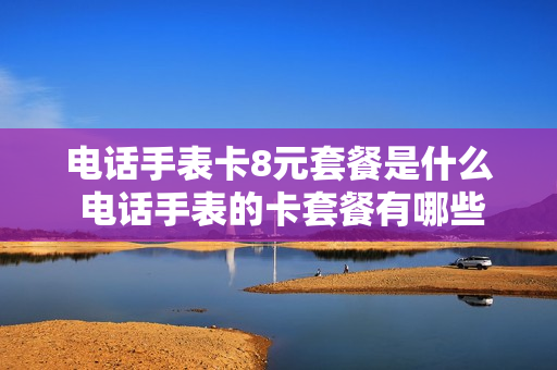 电话手表卡8元套餐是什么 电话手表的卡套餐有哪些