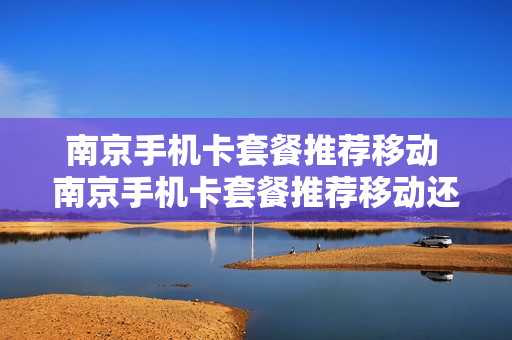 南京手机卡套餐推荐移动 南京手机卡套餐推荐移动还是电信