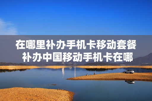 在哪里补办手机卡移动套餐 补办中国移动手机卡在哪里补办要哪些手续