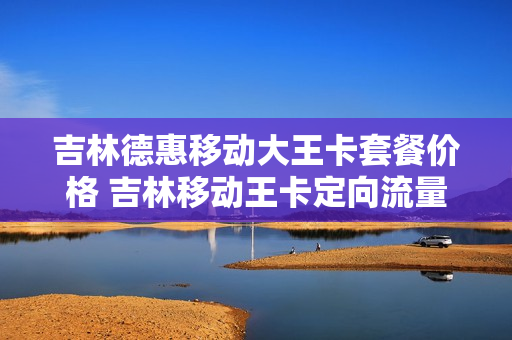 吉林德惠移动大王卡套餐价格 吉林移动王卡定向流量范围
