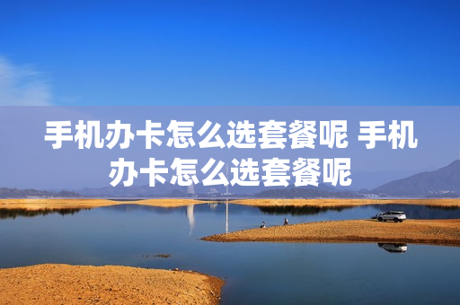 手机办卡怎么选套餐呢 手机办卡怎么选套餐呢