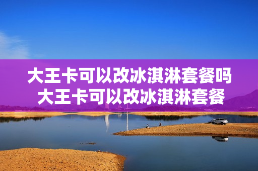 大王卡可以改冰淇淋套餐吗 大王卡可以改冰淇淋套餐吗多少钱